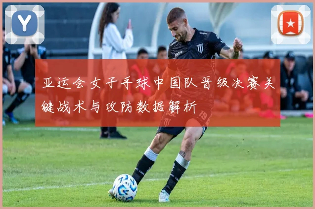 亚运会女子手球中国队晋级决赛关键战术与攻防数据解析