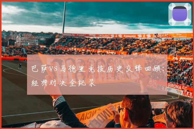 巴萨vs马德里竞技历史交锋回顾：经典对决全纪录