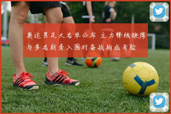 奥运男足大名单公布 主力锋线缺席与多名新秀入围对备战构成考验