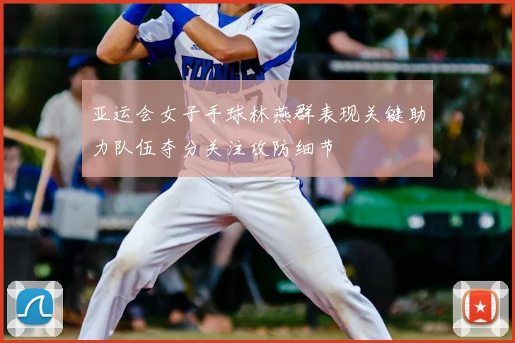 亚运会女子手球林燕群表现关键助力队伍夺分关注攻防细节