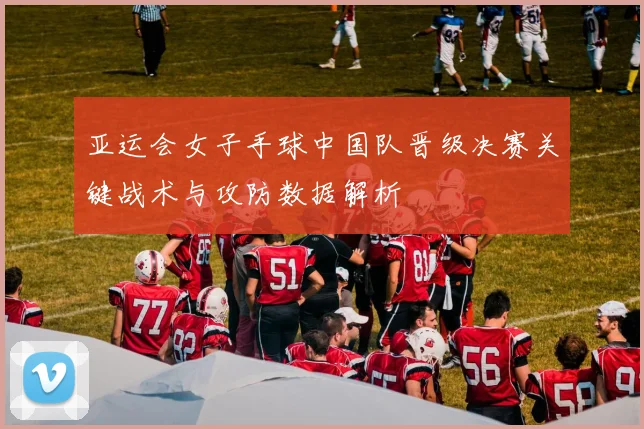 亚运会女子手球中国队晋级决赛关键战术与攻防数据解析