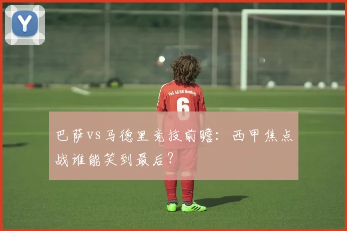 巴萨vs马德里竞技前瞻：西甲焦点战谁能笑到最后？