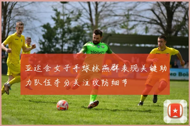 亚运会女子手球林燕群表现关键助力队伍夺分关注攻防细节