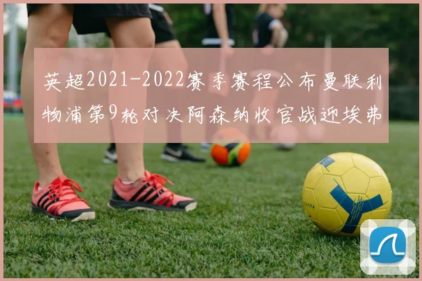 英超2021-2022赛季赛程公布曼联利物浦第9轮对决阿森纳收官战迎埃弗顿