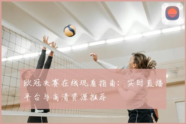 欧冠决赛在线观看指南：实时直播平台与高清资源推荐